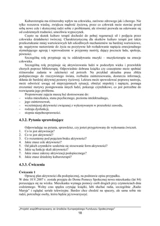„Projekt współfinansowany ze środków Europejskiego Funduszu Społecznego”
18
Kulturoterapia ma różnorodny wpływ na człowieka, zarówno zdrowego jak i chorego. Nie
tylko rozszerza wiedzę, zwiększa mądrość życiową, przez co człowiek może stawiać przed
sobą nowe cele i skuteczniej radzi sobie z problemami, ale również pozwala na oderwanie się
od codziennych trudności, umożliwia wypoczynek.
Często na skutek kulturo terapii dochodzi do pełnej regeneracji sił i podjęcia przez
człowieka działalności twórczej. Charakterystyczną dla skutków kulturo terapii jest także
przekształcanie mniej wartościowych lub szkodliwych mechanizmów na bardziej wartościowe,
np. negatywne nastawienie do życia na pozytywne lub rozładowanie napięcia emocjonalnego
stymulującego agresję i wprowadzenie w przyjemny nastrój, dający poczucie ładu, spokoju,
pewności.
Szczególną rolę przypisuje się tu oddziaływaniu muzyki – muzykoterapia na emocje
człowieka.
Szczególną rolę przypisuje się aktywizowaniu ludzi w podeszłym wieku i przewlekle
chorych poprzez biblioterapię. Odpowiednio dobrana książka czy czasopismo może spełniać
różnorodne zadania w zależności od potrzeb. Na przykład aktualna prasa zbliża
podopiecznego do rzeczywistego świata, rozbudza zainteresowania, dostarcza informacji,
skłania do bardziej aktywnej postawy życiowej. Lektura może spowodować poprawę nastroju,
może odwrócić uwagę od nieprzyjemnych sytuacji, obniżyć niepokój i napięcie, pomaga
zrozumieć motywy postępowania innych ludzi, pokazuje czytelnikowi, co jest potrzebne do
rozwiązania jego problemu.
Proponowane zajęcia muszą być dostosowane do:
− wieku mieszkańca, stanu psychicznego, poziomu intelektualnego,
− jego zainteresowań,
− wcześniejszej aktywności związanej z wykonywanym w przeszłości zawodu,
− rodzaju dysfunkcji,
− stopnia niepełnosprawności.
4.3.2. Pytania sprawdzające
Odpowiadając na pytania, sprawdzisz, czy jesteś przygotowany do wykonania ćwiczeń.
1. Co to jest aktywizacja?
2. Co to jest aktywność?
3. Co rozumiemy pod pojęciem braku aktywności?
4. Jakie znasz cele aktywności?
5. Od jakich czynników uzależnia się stosowanie form aktywności?
6. Jakie są funkcje skali aktywności?
7. Jakie znasz zakresy aktywizacji podopiecznego?
8. Jakie znasz dziedziny kulturoterapii?
4.3.3. Ćwiczenia
Ćwiczenie 1
Opracuj plan aktywności dla podopiecznej, na podstawie opisu przypadku.
W dniu 10.V.2007 r. została przyjęta do Domu Pomocy Społecznej nowa mieszkanka (lat 84)
poruszająca się na wózku. Mieszkanka wymaga pomocy osób drugich przy czynnościach dnia
codziennego. Wolny czas spędza czytając książki, lubi słuchać radia, szczególnie „Radio
Maryja” i oglądać seriale telewizyjne. Bardzo chce chodzić na spacery, ale sama sobie nie
radzi, potrzebuje osoby, która będzie jej towarzyszyć.
 