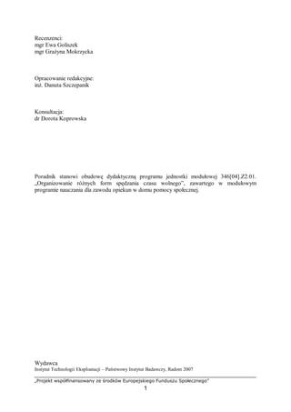 „Projekt współfinansowany ze środków Europejskiego Funduszu Społecznego”
1
Recenzenci:
mgr Ewa Goliszek
mgr Grażyna Mokrzycka
Opracowanie redakcyjne:
inż. Danuta Szczepanik
Konsultacja:
dr Dorota Koprowska
Poradnik stanowi obudowę dydaktyczną programu jednostki modułowej 346[04].Z2.01.
„Organizowanie różnych form spędzania czasu wolnego”, zawartego w modułowym
programie nauczania dla zawodu opiekun w domu pomocy społecznej.
Wydawca
Instytut Technologii Eksploatacji – Państwowy Instytut Badawczy, Radom 2007
 