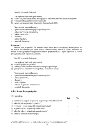 „Projekt współfinansowany ze środków Europejskiego Funduszu Społecznego”
19
Sposób wykonania ćwiczenia
Aby wykonać ćwiczenie, powinieneś:
1) ocenić aktywność mieszkanki posługując się arkuszem aktywności mieszkańca DPS,
2) wskazać rodzaj zainteresowań mieszkanki,
3) opracować pisemnie plan aktywności dla mieszkanki DPS.
Wyposażenie stanowiska pracy:
− symulowana dokumentacja podopiecznego DPS,
− arkusz aktywności mieszkańca,
− arkusz papieru A4,
− flamastry,
− tablica flipchart,
− poradnik dla ucznia.
Ćwiczenie 2
Opracuj plan aktywności dla podopiecznego domu pomocy społecznej poruszającego się
na wózku. Podopieczny jest osobą starszą, bardzo wesołą, lubi dużo czytać, interesuje się
filmem ze szczególnym uwzględnieniem filmów przyrodniczych. Chętnie opowiada o swoich
przeżyciach i dzieli się doświadczeniem.
Sposób wykonania ćwiczenia.
Aby wykonać ćwiczenie, powinieneś:
1) wyjaśnić pojęcie aktywności,
2) zidentyfikować i zapisać zainteresowania podopiecznego,
3) przygotować plan aktywności zgodnie z zainteresowaniami.
Wyposażenie stanowiska pracy:
− symulowana dokumentacja podopiecznego DPS,
− arkusz papieru A4,
− flamastry,
− tablica flipchart,
− arkusze aktywności mieszkańców,
− poradnik dla ucznia.
4.3.4. Sprawdzian postępów
Czy potrafisz:
Tak Nie
1) zdefiniować pojęcia: aktywność, aktywizacja, brak aktywności? ￻ ￻
2) określić cele aktywności człowieka? ￻ ￻
3) wymienić i opisać etapy aktywizacji mieszkańca? ￻ ￻
4) wypełnić arkusz aktywizacji mieszkańca? ￻ ￻
5) określić zakresy aktywizacji podopiecznych? ￻ ￻
6) określić dziedziny kulturoterapii? ￻ ￻
 