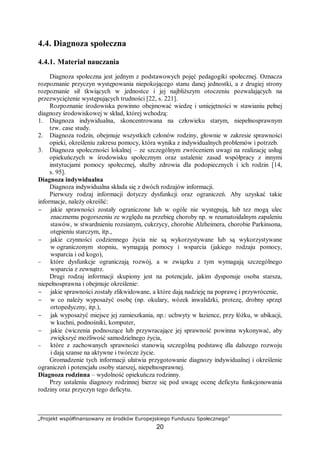 „Projekt współfinansowany ze środków Europejskiego Funduszu Społecznego”
20
4.4. Diagnoza społeczna
4.4.1. Materiał nauczania
Diagnoza społeczna jest jednym z podstawowych pojęć pedagogiki społecznej. Oznacza
rozpoznanie przyczyn występowania niepokojącego stanu danej jednostki, a z drugiej strony
rozpoznanie sił tkwiących w jednostce i jej najbliższym otoczeniu pozwalających na
przezwyciężenie występujących trudności [22, s. 221].
Rozpoznanie środowiska powinno obejmować wiedzę i umiejętności w stawianiu pełnej
diagnozy środowiskowej w skład, której wchodzą:
1. Diagnoza indywidualna, skoncentrowana na człowieku starym, niepełnosprawnym
tzw. case study.
2. Diagnoza rodzin, obejmuje wszystkich członów rodziny, głownie w zakresie sprawności
opieki, określeniu zakresu pomocy, która wynika z indywidualnych problemów i potrzeb.
3. Diagnoza społeczności lokalnej – ze szczególnym zwróceniem uwagi na realizację usług
opiekuńczych w środowisku społecznym oraz ustalenie zasad współpracy z innymi
instytucjami pomocy społecznej, służby zdrowia dla podopiecznych i ich rodzin [14,
s. 95].
Diagnoza indywidualna
Diagnoza indywidualna składa się z dwóch rodzajów informacji.
Pierwszy rodzaj informacji dotyczy dysfunkcji oraz ograniczeń. Aby uzyskać takie
informacje, należy określić:
− jakie sprawności zostały ograniczone lub w ogóle nie występują, lub tez mogą ulec
znacznemu pogorszeniu ze względu na przebieg choroby np. w reumatoidalnym zapaleniu
stawów, w stwardnieniu rozsianym, cukrzycy, chorobie Alzheimera, chorobie Parkinsona,
otępieniu starczym, itp.,
− jakie czynności codziennego życia nie są wykorzystywane lub są wykorzystywane
w ograniczonym stopniu, wymagają pomocy i wsparcia (jakiego rodzaju pomocy,
wsparcia i od kogo),
− które dysfunkcje ograniczają rozwój, a w związku z tym wymagają szczególnego
wsparcia z zewnątrz.
Drugi rodzaj informacji skupiony jest na potencjale, jakim dysponuje osoba starsza,
niepełnosprawna i obejmuje określenie:
− jakie sprawności zostały zlikwidowane, a które dają nadzieję na poprawę i przywrócenie,
− w co należy wyposażyć osobę (np. okulary, wózek inwalidzki, protezę, drobny sprzęt
ortopedyczny, itp.),
− jak wyposażyć miejsce jej zamieszkania, np.: uchwyty w łazience, przy łóżku, w ubikacji,
w kuchni, podnośniki, komputer,
− jakie ćwiczenia podnoszące lub przywracające jej sprawność powinna wykonywać, aby
zwiększyć możliwość samodzielnego życia,
− które z zachowanych sprawności stanowią szczególną podstawę dla dalszego rozwoju
i dają szanse na aktywne i twórcze życie.
Gromadzenie tych informacji ułatwia przygotowanie diagnozy indywidualnej i określenie
ograniczeń i potencjału osoby starszej, niepełnosprawnej.
Diagnoza rodzinna – wydolność opiekuńcza rodzinny.
Przy ustaleniu diagnozy rodzinnej bierze się pod uwagę ocenę deficytu funkcjonowania
rodziny oraz przyczyn tego deficytu.
 