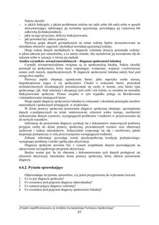 „Projekt współfinansowany ze środków Europejskiego Funduszu Społecznego”
21
Należy określić:
− w jakich funkcjach, z jakimi problemami rodzina nie radzi sobie lub radzi sobie w sposób
niewystarczający zaburzający jej normalną egzystencję, powodujący jej częściową lub
całkowitą dysfunkcjonalność,
− jakie są tego przyczyny, deficyty funkcjonowania,
− jaki powinien być zakres pomocy.
Pierwsza grupa danych gromadzonych na temat rodziny będzie skoncentrowana na
określaniu obszarów zagrożeń i dysfunkcji normalnej egzystencji rodziny.
Drugi rodzaj danych niezbędnych w diagnozie rodzinnej dotyczy potencjału rodziny:
w jakim zakresie jest samodzielna, a co należy zmienić, aby stymulować jej wewnętrzne siły do
radzenie sobie w sytuacji, w której się znalazła.
Analiza czynników zewnętrznorodzinnych – diagnoza społeczności lokalnej
Czynniki zewnętrznorodzinne związane są ze społecznością lokalną. Należy określić
potencjał tej społeczności, który może wspomagać, wzmacniać, wspierać i wyrównywać
szanse osób starych, niepełnosprawnych. W diagnozie społeczności lokalnej należy brać pod
uwagę dwa aspekty.
Pierwszy aspekt obejmuje ograniczenie barier, jakie napotyka osoba starsza,
niepełnosprawna żyjąca w tej społeczności. Chodzi o wskazanie barier, przeszkód
architektonicznych utrudniających przemieszczanie się osoby w terenie, oraz barier typu
społecznego, jak: brak tolerancji i akceptacji tych osób i ich rodzin, co utrudnia im normalne
funkcjonowanie społeczne. Pomoc socjalna w tym wypadku polega na likwidowaniu
i minimalizowaniu istniejących barier.
Drugi aspekt diagnozy społeczności lokalnej to wskazanie i określanie potencjału zasobów
materialnych i społecznych istniejących w środowisku.
W domu pomocy społecznej postawienie diagnozy społecznej obejmuje: zgromadzenie
danych o podopiecznych na temat zainteresowań, schorzeń wieku starego, możliwości
wykonywania danych czynności, występujących problemów i trudności w przystosowaniu się
do nowych warunków.
Informacje do postawienia diagnozy uzyskuje się z dokumentów stanowiących podstawę
przyjęcia osoby do domu pomocy społecznej, prowadzonych rozmów oraz obserwacji
zachowań i reakcji mieszkańców. Jednocześnie rozpoznaje się siły i możliwości, jakimi
dysponuje podopieczny w celu przezwyciężenia występujących trudności.
Zebrane informacje pozwalają ocenić psychospołeczną kondycję podopiecznego,
występujące problemy i ustalić ogólny plan aktywizacji.
Diagnoza społeczna powinna być z czasem uzupełniana danymi pozwalającymi na
opracowanie szczegółowego programu aktywizacji.
Bardzo ważne jest, by do zbierania i dokumentowania tych danych posługiwać się
arkuszem aktywizacji mieszkańca domu pomocy społecznej, który ułatwia postawienie
diagnozy.
4.4.2. Pytania sprawdzające
Odpowiadając na pytania, sprawdzisz, czy jesteś przygotowany do wykonania ćwiczeń.
1. Co to jest diagnoza społeczna?
2. Co rozumiesz pod pojęciem diagnozy indywidualnej?
3. Co oznacza pojęcie diagnozy rodzinnej?
4. Co rozumiesz pod pojęciem diagnozy społeczności lokalnej?
 