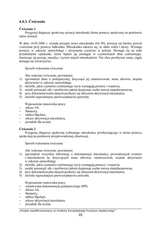 „Projekt współfinansowany ze środków Europejskiego Funduszu Społecznego”
22
4.4.3. Ćwiczenia
Ćwiczenie 1
Przygotuj diagnozę społeczną sytuacji mieszkanki domu pomocy społecznej na podstawie
opisu sytuacji.
W dniu 14.05.2006 r. została przyjęta nowa mieszkanka (lat 90), porusza się bardzo powoli
i ostrożnie przy pomocy balkonika. Mieszkanka uskarża się, że słabo widzi i słyszy. Wymaga
pomocy w zakresie samoobsługi i utrzymania czystości w pokoju. Domaga się na stałe
przydzielenia opiekunki, która będzie jej pomagać w czynnościach dnia codziennego.
Interesuje się poezją, muzyką i życiem innych mieszkańców. Nie chce przebywać sama, ciągle
domaga się towarzystwa.
Sposób wykonania ćwiczenia
Aby wykonać ćwiczenie, powinieneś:
1) zgromadzić dane o podopiecznej, dotyczące jej zainteresowań, stanu zdrowia, stopnia
aktywności w zakresie samoobsługi,
2) określić, jakie czynności codziennego życia wymagają pomocy i wsparcia,
3) ustalić potencjał, siły i możliwości jakimi dysponuje osoba starsza niepełnosprawna,
4) przy dokumentowaniu danych posłużyć się arkuszem aktywizacji mieszkańca,
5) określić najważniejsze pierwszoplanowe potrzeby.
Wyposażenie stanowiska pracy:
− arkusz A4,
− flamastry,
− tablica flipchart,
− arkusz aktywizacji mieszkańca,
− poradnik dla ucznia.
Ćwiczenie 2
Przygotuj diagnozę społeczną wybranego mieszkańca przebywającego w domu pomocy
społecznej na podstawie przeprowadzonej obserwacji.
Sposób wykonania ćwiczenia
Aby wykonać ćwiczenie, powinieneś:
1) zgromadzić wszystkie informacje z dokumentacji mieszkańca, prowadzonych rozmów
z mieszkańcem na dotyczących stanu zdrowia, zainteresowań, stopnia aktywności
w zakresie samoobsługi
2) określić, jakie czynności codziennego życia wymagają pomocy i wsparcia,
3) ustalić potencjał, siły i możliwości jakimi dysponuje osoba starsza niepełnosprawna,
4) przy dokumentowaniu danych posłużyć się arkuszem aktywizacji mieszkańca,
5) określić najważniejsze pierwszoplanowe potrzeby.
Wyposażenie stanowiska pracy:
− symulowana dokumentacja podopiecznego DPS,
− arkusz A4,
− flamastry,
− tablica flipchart,
− arkusz aktywizacji mieszkańca,
− poradnik dla ucznia.
 