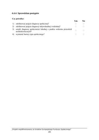 „Projekt współfinansowany ze środków Europejskiego Funduszu Społecznego”
23
4.4.4. Sprawdzian postępów
Czy potrafisz:
Tak Nie
1) zdefiniować pojęcie diagnozy społecznej? ￻ ￻
2) zdefiniować pojęcie diagnozy indywidualnej i rodzinnej? ￻ ￻
3) ustalić diagnozę społeczności lokalnej z punktu widzenia przeszkód
architektonicznych?
￻ ￻
4) wymienić bariery typu społecznego? ￻ ￻
 