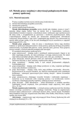 „Projekt współfinansowany ze środków Europejskiego Funduszu Społecznego”
24
4.5. Metody pracy socjalnej w aktywizacji podopiecznych domu
pomocy społecznej
4.5.1. Materiał nauczania
W pracy socjalnej wyróżnia się trzy metody pracy środowiskowej:
l) metoda indywidualnego przypadku (casework),
2) metoda pracy grupowej,
3) metoda organizowania środowiska.
Metodę indywidualnego przypadku można określić jako działanie „twarzą w twarz”,
naturalny dialog między ludźmi. Sens tej metody tkwi w bezpośrednim, osobistym,
indywidualnym kontakcie terapeuty z mieszkańcem domu i dobieraniu zajęć najwłaściwszych
dla danej osoby z uwzględnieniem jej sprawności i możliwości psychofizycznych. Jedną
z najważniejszych funkcji tej metody jest dostarczenie podopiecznemu doświadczeń
i motywacji, których brakuje w jego życiu i zaspokajaniu jego potrzeb. Przy zastosowaniu tej
metody należy przyjąć zasadę, że nie ma osób nienadających się do uczestnictwa w zajęciach
aktywizujących [19, s. 65].
Metoda pracy grupowej – służy do pracy z mieszkańcami, którzy mają określone
trudności ze społecznym funkcjonowaniem w domu pomocy społecznej lub łączą ich podobne
zainteresowania, na przykład lubią śpiewać, czytać, uprawiać sport, gotować. Praca grupowa
stwarza warunki, w których jednostki pomagają sobie nawzajem.
W warunkach domu pomocy społecznej są to:
1) grupy zainteresowań – skupiają osoby o podobnych zainteresowaniach. Zajęcia te nie
tylko zaspokajają potrzeby, ale także pobudzają i rozwijają zainteresowania. Do takich
zajęć należą na przykład: plastyka, robótki ręczne, teatr, chór, gry, czytelnictwo,
2) grupy rekreacyjne, których głównym celem jest zapewnienie wypoczynku, odprężenia,
sprawności fizycznej, tj. sport, turystyka, organizowanie zabawy,
3) grupy wyznaniowe – skupiają osoby o tych samych przekonaniach religijnych,
światopoglądowych,
4) grupy przyjacielskie – skupiają osoby lubiące przebywać ze sobą, wzajemnie aprobujące
swoje cechy charakteru i osobowości,
5) grupy aktywizujące – skupiają osoby, które mają problemy emocjonalne, zdrowotne,
przystosowawcze do nowych warunków, itp. Zbiorowe doświadczenie osób z podobnymi
problemami – samotnych, opuszczonych przez rodzinę, chorych – ułatwia zrozumienie
istoty trudności,
6) grupy samopomocowe, obejmujące wszystkie formalne i nieformalne organizacje –
nastawione są na świadczenie sobie wzajemnej pomocy i na kształtowaniu wzorów
życzliwości. Zaspokajają potrzebę wspólnoty, redukują poczucie samotności,
7) grupy decyzyjne – Rada Mieszkańców – udział mieszkańców w ustalaniu sposobów
zaspokajania potrzeb socjalnych, form prowadzenia terapii zajęciowej, form opieki
[16, s. 35–36].
Metoda organizowania środowiska – w domach pomocy społecznej może być określana
mianem otwartego uczestnictwa w życiu lokalnego środowiska. Polega na organizowaniu
otwartych imprez jednorazowych i cyklicznych (koncert chóru, wieczór poezji). Przykładem
takiej działalności może być zorganizowanie Dnia Babci, Dnia Dzidka, Dnia Dziecka, wspólne
ogniska, dni otwarte DPS.
Aktywizacja – organizowanie zajęć aktywizujących Domu Pomocy Społecznej dla osób
cierpiących na demencję [14, s. 95].
 
