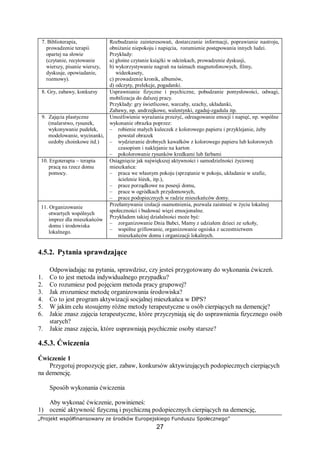 „Projekt współfinansowany ze środków Europejskiego Funduszu Społecznego”
27
7. Biblioterapia,
prowadzenie terapii
opartej na słowie
(czytanie, recytowanie
wierszy, pisanie wierszy,
dyskusje, opowiadanie,
rozmowy).
Rozbudzanie zainteresowań, dostarczanie informacji, poprawianie nastroju,
obniżanie niepokoju i napięcia, rozumienie postępowania innych ludzi.
Przykłady:
a) głośne czytanie książki w odcinkach, prowadzenie dyskusji,
b) wykorzystywanie nagrań na taśmach magnetofonowych, filmy,
wideokasety,
c) prowadzenie kronik, albumów,
d) odczyty, prelekcje, pogadanki.
8. Gry, zabawy, konkursy Usprawnianie fizyczne i psychiczne, pobudzanie pomysłowości, odwagi,
mobilizacja do dalszej pracy.
Przykłady: gry świetlicowe, warcaby, szachy, układanki,
Zabawy, np. andrzejkowe, walentynki, zgaduj-zgadula itp.
9. Zajęcia plastyczne
(malarstwo, rysunek,
wykonywanie pudełek,
modelowanie, wycinanki,
ozdoby choinkowe itd.)
Umożliwienie wyrażania przeżyć, odreagowanie emocji i napięć, np. wspólne
wykonanie obrazka poprzez:
– robienie małych kuleczek z kolorowego papieru i przyklejanie, żeby
powstał obrazek
– wydzieranie drobnych kawałków z kolorowego papieru lub kolorowych
czasopism i naklejanie na karton
– pokolorowanie rysunków kredkami lub farbami
10. Ergoterapia – terapia
pracą na rzecz domu
pomocy.
Osiągnięcie jak największej aktywności i samodzielności życiowej
mieszkańca:
– praca we własnym pokoju (sprzątanie w pokoju, układanie w szafie,
ścielenie łóżek, itp.),
– prace porządkowe na posesji domu,
– prace w ogródkach przydomowych,
– prace podopiecznych w radzie mieszkańców domy.
11. Organizowanie
otwartych wspólnych
imprez dla mieszkańców
domu i środowiska
lokalnego.
Przełamywanie izolacji osamotnienia, pozwala zaistnieć w życiu lokalnej
społeczności i budować więzi emocjonalne.
Przykładem takiej działalności może być:
– zorganizowanie Dnia Babci, Mamy z udziałem dzieci ze szkoły,
– wspólne grillowanie, organizowanie ogniska z uczestnictwem
mieszkańców domu i organizacji lokalnych.
4.5.2. Pytania sprawdzające
Odpowiadając na pytania, sprawdzisz, czy jesteś przygotowany do wykonania ćwiczeń.
1. Co to jest metoda indywidualnego przypadku?
2. Co rozumiesz pod pojęciem metoda pracy grupowej?
3. Jak zrozumiesz metodę organizowania środowiska?
4. Co to jest program aktywizacji socjalnej mieszkańca w DPS?
5. W jakim celu stosujemy różne metody terapeutyczne u osób cierpiących na demencję?
6. Jakie znasz zajęcia terapeutyczne, które przyczyniają się do usprawnienia fizycznego osób
starych?
7. Jakie znasz zajęcia, które usprawniają psychicznie osoby starsze?
4.5.3. Ćwiczenia
Ćwiczenie 1
Przygotuj propozycję gier, zabaw, konkursów aktywizujących podopiecznych cierpiących
na demencję.
Sposób wykonania ćwiczenia
Aby wykonać ćwiczenie, powinieneś:
1) ocenić aktywność fizyczną i psychiczną podopiecznych cierpiących na demencję,
 