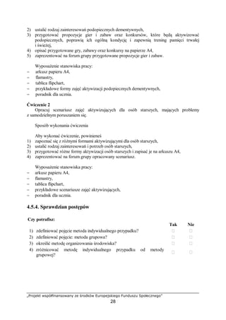 „Projekt współfinansowany ze środków Europejskiego Funduszu Społecznego”
28
2) ustalić rodzaj zainteresowań podopiecznych dementywnych,
3) przygotować propozycje gier i zabaw oraz konkursów, które będą aktywizować
podopiecznych, poprawią ich ogólną kondycję i zapewnią trening pamięci trwałej
i świeżej,
4) opisać przygotowane gry, zabawy oraz konkursy na papierze A4,
5) zaprezentować na forum grupy przygotowane propozycje gier i zabaw.
Wyposażenie stanowiska pracy:
− arkusz papieru A4,
− flamastry,
− tablica flipchart,
− przykładowe formy zajęć aktywizacji podopiecznych dementywnych,
− poradnik dla ucznia.
Ćwiczenie 2
Opracuj scenariusz zajęć aktywizujących dla osób starszych, mających problemy
z samodzielnym poruszaniem się.
Sposób wykonania ćwiczenia
Aby wykonać ćwiczenie, powinieneś
1) zapoznać się z różnymi formami aktywizującymi dla osób starszych,
2) ustalić rodzaj zainteresowań i potrzeb osób starszych,
3) przygotować różne formy aktywizacji osób starszych i zapisać je na arkuszu A4,
4) zaprezentować na forum grupy opracowany scenariusz.
Wyposażenie stanowiska pracy:
− arkusz papieru A4,
− flamastry,
− tablica flipchart,
− przykładowe scenariusze zajęć aktywizujących,
− poradnik dla ucznia.
4.5.4. Sprawdzian postępów
Czy potrafisz:
Tak Nie
1) zdefiniować pojęcie metoda indywidualnego przypadku? ￻ ￻
2) zdefiniować pojęcie: metoda grupowa? ￻ ￻
3) określić metodę organizowania środowiska? ￻ ￻
4) zróżnicować metodę indywidualnego przypadku od metody
grupowej?
￻ ￻
 