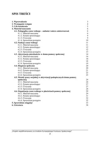 „Projekt współfinansowany ze środków Europejskiego Funduszu Społecznego”
2
SPIS TREŚCI
1. Wprowadzenie 3
2. Wymagania wstępne 4
3. Cele kształcenia 5
4. Materiał nauczania 6
4.1. Pedagogika czasu wolnego – zadania i zakres zainteresowań 6
4.1.1. Materiał nauczania 6
4.1.2. Pytania sprawdzające 9
4.1.3. Ćwiczenia 9
4.1.4. Sprawdzian postępów 10
4.2. Funkcje czasu wolnego 11
4.2.1. Materiał nauczania 11
4.2.2. Pytania sprawdzające 12
4.2.3. Ćwiczenia 12
4.2.4. Sprawdzian postępów 13
4.3. Aktywizacja mieszkańców w domu pomocy społecznej 14
4.3.1. Materiał nauczania 14
4.3.2. Pytania sprawdzające 18
4.3.3. Ćwiczenia 18
4.3.4. Sprawdzian postępów 19
4.4. Diagnoza społeczna 20
4.4.1. Materiał nauczania 20
4.4.2. Pytania sprawdzające 21
4.4.3. Ćwiczenia 22
4.4.4. Sprawdzian postępów 23
4.5. Metody pracy socjalnej w aktywizacji podopiecznych domu pomocy
społecznej 24
4.5.1. Materiał nauczania 24
4.5.2. Pytania sprawdzające 27
4.5.3. Ćwiczenia 27
4.5.4. Sprawdzian postępów 28
4.6. Organizacja czasu wolnego w placówkach pomocy społecznej 29
4.6.1. Materiał nauczania 29
4.6.2. Pytania sprawdzające 31
4.6.3. Ćwiczenia 32
4.6.4. Sprawdzian postępów 32
5. Sprawdzian osiągnięć 33
6. Literatura 38
 