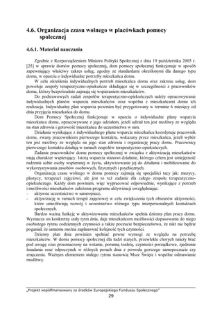 „Projekt współfinansowany ze środków Europejskiego Funduszu Społecznego”
29
4.6. Organizacja czasu wolnego w placówkach pomocy
społecznej
4.6.1. Materiał nauczania
Zgodnie z Rozporządzeniem Ministra Polityki Społecznej z dnia 19 października 2005 r.
[25] w sprawie domów pomocy społecznej, dom pomocy społecznej funkcjonuje w sposób
zapewniający właściwy zakres usług, zgodny ze standardami określonymi dla danego typu
domu, w oparciu o indywidualne potrzeby mieszkańca domu.
W celu określenia indywidualnych potrzeb mieszkańca domu oraz zakresu usług, dom
powołuje zespoły terapeutyczno-opiekuńcze składające się w szczególności z pracowników
domu, którzy bezpośrednio zajmują się wspieraniem mieszkańców.
Do podstawowych zadań zespołów terapeutyczno-opiekuńczych należy opracowywanie
indywidualnych planów wsparcia mieszkańców oraz wspólna z mieszkańcami domu ich
realizacja. Indywidualny plan wsparcia powinien być przygotowany w terminie 6 miesięcy od
dnia przyjęcia mieszkańca do domu.
Dom Pomocy Społecznej funkcjonuje w oparciu o indywidualne plany wsparcia
mieszkańca domu, opracowywane z jego udziałem, jeżeli udział ten jest możliwy ze względu
na stan zdrowia i gotowość mieszkańca do uczestnictwa w nim.
Działania wynikające z indywidualnego planu wsparcia mieszkańca koordynuje pracownik
domu, zwany pracownikiem pierwszego kontaktu, wskazany przez mieszkańca, jeżeli wybór
ten jest możliwy ze względu na jego stan zdrowia i organizację pracy domu. Pracownicy
pierwszego kontaktu działają w ramach zespołów terapeutyczno-opiekuńczych.
Zadania pracowników domu pomocy społecznej w związku z aktywizacją mieszkańców
mają charakter wspierający. Istotą wsparcia stanowi działanie, którego celem jest umiejętność
radzenia sobie osoby wspieranej w życiu, aktywizowanie jej do działania i mobilizowanie do
wykorzystywania zasobów osobowych, fizycznych i psychicznych.
Organizacją czasu wolnego w domu pomocy zajmują się specjaliści tacy jak: muzycy,
plastycy, terapeuci zajęciowi, ale jest to też zadanie dla całego zespołu terapeutyczno-
opiekuńczego. Każdy dom powinien, więc wypracować odpowiednie, wynikające z potrzeb
i możliwości mieszkańców założenia programu aktywizacji uwzględniając:
– aktywne uczestnictwo w samoopiece,
– aktywizację w ramach terapii zajęciowej w celu zwiększenia tych obszarów aktywności,
które umożliwiają rozwój i uczestnictwo różnego typu interpersonalnych kontaktach
społecznych.
Bardzo ważną funkcję w aktywizowaniu mieszkańców spełnia dzienny plan pracy domu.
Wyznacza on konkretny stały rytm dnia, daje mieszkańcom możliwości dopasowania do niego
osobistego rytmu codziennych czynności a także poczucie bezpieczeństwa, że nikt nie będzie
poganiał, że samemu można zaplanować kolejność tych czynności.
Dzienny plan dnia powinien spełniać pewne wymogi ze względu na potrzebę
mieszkańców. W domu pomocy społecznej dla ludzi starych, przewlekle chorych należy brać
pod uwagę czas przeznaczony na wstanie, poranną toaletę, czynności porządkowe, zjedzenie
śniadania oraz odpoczynek w różnych porach dnia z powodu gorszego samopoczucia czy
zmęczenia. Ważnym elementem stałego rytmu stanowią Msze Święte i wspólne odmawianie
modlitwy.
 