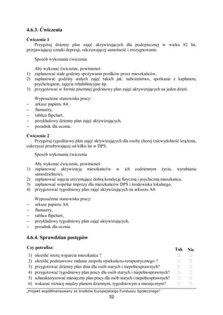 „Projekt współfinansowany ze środków Europejskiego Funduszu Społecznego”
32
4.6.3. Ćwiczenia
Ćwiczenie 1
Przygotuj dzienny plan zajęć aktywizujących dla podopiecznej w wieku 82 lat,
przejawiającej oznaki depresji, odczuwającej samotność i zrezygnowanie.
Sposób wykonania ćwiczenia
Aby wykonać ćwiczenie, powinieneś:
1) zaplanować stałe godziny spożywania posiłków przez mieszkańców,
2) zaplanować godziny stałych zajęć takich jak: nabożeństwo, spotkanie z kapłanem,
psychologiem, zajęcia rehabilitacyjne itp.
3) przygotować w formie pisemnej godzinowy plan zajęć aktywizujących na jeden dzień.
Wyposażenie stanowiska pracy:
− arkusz papieru A4,
− flamastry,
− tablica flipchart,
− przykładowy dzienny plan zajęć aktywizujących,
− poradnik dla ucznia.
Ćwiczenie 2
Przygotuj tygodniowy plan zajęć aktywizujących dla osoby chorej (niewydolność krążenia,
cukrzyca) przebywającej od kilku lat w DPS.
Sposób wykonania ćwiczenia
Aby wykonać ćwiczenie, powinieneś:
1) zaplanować aktywizację mieszkańców w ich codziennym życiu, wyrabianiu
samodzielności,
2) zaplanować zajęcia utrzymujące dobrą kondycję fizyczną i psychiczną mieszkańca,
3) zaplanować wspólne imprezy dla mieszkańców DPS i środowiska lokalnego,
4) przygotować tygodniowy plan zajęć aktywizujących na arkuszu A4.
Wyposażenie stanowiska pracy:
− arkusz papieru A4,
− flamastry,
− tablica flipchart,
− przykładowy tygodniowy plan zajęć aktywizujących,
− poradnik dla ucznia.
4.6.4. Sprawdzian postępów
Czy potrafisz: Tak Nie
1) określić istotę wsparcia mieszkańca ? ￻ ￻
2) określić podstawowe zadanie zespołu opiekuńczo-terapeutycznego ? ￻ ￻
3) przygotować dzienny plan dnia dla osób starych i niepełnosprawnych? ￻ ￻
4) przygotować tygodniowy plan pracy dla osób starych i niepełnosprawnych? ￻ ￻
5) scharakteryzować miesięczny plan pracy dla osób starych i niepełnosprawnych? ￻ ￻
6) wskazać różnicę między planem dziennym, tygodniowym a miesięcznym? ￻ ￻
 