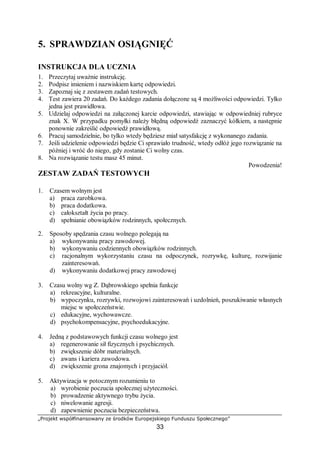 „Projekt współfinansowany ze środków Europejskiego Funduszu Społecznego”
33
5. SPRAWDZIAN OSIĄGNIĘĆ
INSTRUKCJA DLA UCZNIA
1. Przeczytaj uważnie instrukcję.
2. Podpisz imieniem i nazwiskiem kartę odpowiedzi.
3. Zapoznaj się z zestawem zadań testowych.
4. Test zawiera 20 zadań. Do każdego zadania dołączone są 4 możliwości odpowiedzi. Tylko
jedna jest prawidłowa.
5. Udzielaj odpowiedzi na załączonej karcie odpowiedzi, stawiając w odpowiedniej rubryce
znak X. W przypadku pomyłki należy błędną odpowiedź zaznaczyć kółkiem, a następnie
ponownie zakreślić odpowiedź prawidłową.
6. Pracuj samodzielnie, bo tylko wtedy będziesz miał satysfakcję z wykonanego zadania.
7. Jeśli udzielenie odpowiedzi będzie Ci sprawiało trudność, wtedy odłóż jego rozwiązanie na
później i wróć do niego, gdy zostanie Ci wolny czas.
8. Na rozwiązanie testu masz 45 minut.
Powodzenia!
ZESTAW ZADAŃ TESTOWYCH
1. Czasem wolnym jest
a) praca zarobkowa.
b) praca dodatkowa.
c) całokształt życia po pracy.
d) spełnianie obowiązków rodzinnych, społecznych.
2. Sposoby spędzania czasu wolnego polegają na
a) wykonywaniu pracy zawodowej.
b) wykonywaniu codziennych obowiązków rodzinnych.
c) racjonalnym wykorzystaniu czasu na odpoczynek, rozrywkę, kulturę, rozwijanie
zainteresowań.
d) wykonywaniu dodatkowej pracy zawodowej
3. Czasu wolny wg Z. Dąbrowskiego spełnia funkcje
a) rekreacyjne, kulturalne.
b) wypoczynku, rozrywki, rozwojowi zainteresowań i uzdolnień, poszukiwanie własnych
miejsc w społeczeństwie.
c) edukacyjne, wychowawcze.
d) psychokompensacyjne, psychoedukacyjne.
4. Jedną z podstawowych funkcji czasu wolnego jest
a) regenerowanie sił fizycznych i psychicznych.
b) zwiększenie dóbr materialnych.
c) awans i kariera zawodowa.
d) zwiększenie grona znajomych i przyjaciół.
5. Aktywizacja w potocznym rozumieniu to
a) wyrobienie poczucia społecznej użyteczności.
b) prowadzenie aktywnego trybu życia.
c) niwelowanie agresji.
d) zapewnienie poczucia bezpieczeństwa.
 
