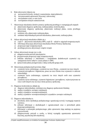„Projekt współfinansowany ze środków Europejskiego Funduszu Społecznego”
34
6. Brak aktywności objawia się
a) poczuciem krzywdy, izolacji i osamotnienia, nieprzydatności.
b) utrzymywaniem sprawności fizycznej i zdrowotnej.
c) utrzymaniem wiary w sens życia.
d) rozwijaniem różnych zainteresowań.
7. Aktywizacja mieszkańca domów pomocy społecznej przebiega w następujących etapach
a) planowanie diagnozy społecznej, realizacji planu, kontrola planu.
b) planowanie diagnozy społecznej, planowanie realizacji planu, ocena przebiegu
aktywizacji.
c) ustalenie celu, planowanie realizacja planu.
d) ustalanie indywidualnych potrzeb mieszkańca, planowanie, realizacja planu.
8. Arkusz aktywizacji mieszkańca składa się z
a) część I – aktywności mieszkańca DPS, część II – udział w zajęciach terapeutycznych.
b) informacji dotyczącej aktywizacji mieszkańca Domu Pomocy Społecznej.
c) propozycji zajęć terapeutycznych.
d) przebiegu procesu aktywizacji i etapów terapii.
9. Arkusz aktywizacji stosuje się w celu
a) zdiagnozowania potrzeb mieszkańców.
b) przygotowania propozycji zajęć terapeutycznych.
c) zebrania informacji o mieszkańcu i uzupełniania dodatkowych czynności czy
umiejętności które nabył w czasie pobytu w DPS.
d) opracowania planu postępowania z daną osobą lub grupą osób.
10 Aktywizacja podopiecznych powinna objąć
a) czynności życia codziennego, czynności na rzecz Domu , czynności na rzecz innych.
b) czynności porządkowe i higieniczne, prace na rzecz Domu oraz czynności w zakresie
samoobsługi.
c) czynności życia codziennego, czynności na rzecz innych osób oraz czynności
porządkowe.
d) czynności życia rodzinnego, czynności higieniczne i porządkowe, wykorzystywane na
rzecz osób innych oraz na rzecz domu pomocy społecznej.
11. Diagnoza środowiskowa składa się
a) diagnozy indywidualnej, rodzinnej oraz diagnozy społeczności lokalnej.
b) analizy czynników zewnątrz rodzinnych.
c) analizy czynników wewnątrzrodzinnych.
d) analizy czynników wewnątrzrodzinnych i czynników zewnątrz rodzinnych.
12. Diagnoza indywidualna to
a) określenie, które dysfunkcje podopiecznego ograniczają rozwój i wymagają wsparcia
i pomocy.
b) zebranie informacji o dysfunkcjach i ograniczeniach oraz o potrzebach jakim
dysponuje podopieczny.
c) informacje o potencjale podopiecznego, jakie sprawności dają nadzieję na poprawę
i przywrócenie.
d) zdiagnozowanie potrzeb u osoby, u której wystąpiły ograniczenia sprawności
fizycznej, psychicznej lub umysłowej.
 