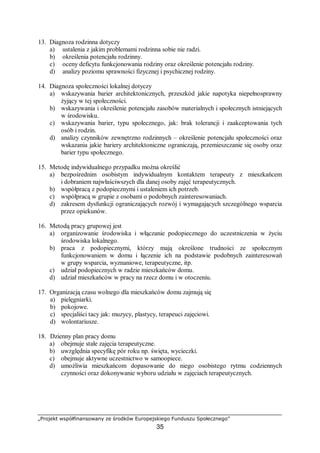 „Projekt współfinansowany ze środków Europejskiego Funduszu Społecznego”
35
13. Diagnoza rodzinna dotyczy
a) ustalenia z jakim problemami rodzinna sobie nie radzi.
b) określenia potencjału rodzinny.
c) oceny deficytu funkcjonowania rodziny oraz określenie potencjału rodziny.
d) analizy poziomu sprawności fizycznej i psychicznej rodziny.
14. Diagnoza społeczności lokalnej dotyczy
a) wskazywania barier architektonicznych, przeszkód jakie napotyka niepełnosprawny
żyjący w tej społeczności.
b) wskazywania i określenie potencjału zasobów materialnych i społecznych istniejących
w środowisku.
c) wskazywania barier, typu społecznego, jak: brak tolerancji i zaakceptowania tych
osób i rodzin.
d) analizy czynników zewnętrzno rodzinnych – określenie potencjału społeczności oraz
wskazania jakie bariery architektoniczne ograniczają, przemieszczanie się osoby oraz
barier typu społecznego.
15. Metodę indywidualnego przypadku można określić
a) bezpośrednim osobistym indywidualnym kontaktem terapeuty z mieszkańcem
i dobraniem najwłaściwszych dla danej osoby zajęć terapeutycznych.
b) współpracą z podopiecznymi i ustaleniem ich potrzeb.
c) współpracą w grupie z osobami o podobnych zainteresowaniach.
d) zakresem dysfunkcji ograniczających rozwój i wymagających szczególnego wsparcia
przez opiekunów.
16. Metodą pracy grupowej jest
a) organizowanie środowiska i włączanie podopiecznego do uczestniczenia w życiu
środowiska lokalnego.
b) praca z podopiecznymi, którzy mają określone trudności ze społecznym
funkcjonowaniem w domu i łączenie ich na podstawie podobnych zainteresowań
w grupy wsparcia, wyznaniowe, terapeutyczne, itp.
c) udział podopiecznych w radzie mieszkańców domu.
d) udział mieszkańców w pracy na rzecz domu i w otoczeniu.
17. Organizacją czasu wolnego dla mieszkańców domu zajmują się
a) pielęgniarki.
b) pokojowe.
c) specjaliści tacy jak: muzycy, plastycy, terapeuci zajęciowi.
d) wolontariusze.
18. Dzienny plan pracy domu
a) obejmuje stałe zajęcia terapeutyczne.
b) uwzględnia specyfikę pór roku np. święta, wycieczki.
c) obejmuje aktywne uczestnictwo w samoopiece.
d) umożliwia mieszkańcom dopasowanie do niego osobistego rytmu codziennych
czynności oraz dokonywanie wyboru udziału w zajęciach terapeutycznych.
 