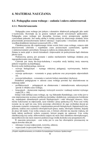 „Projekt współfinansowany ze środków Europejskiego Funduszu Społecznego”
6
4. MATERIAŁ NAUCZANIA
4.1. Pedagogika czasu wolnego – zadania i zakres zainteresowań
4.1.1. Materiał nauczania
Pedagogika czasu wolnego jest jednym z elementów składowych pedagogiki jako nauki
o wychowaniu. Rozwinęła się na gruncie realnych potrzeb nowożytnych społeczeństw.
Pedagogika czasu wolnego jest dyscypliną tworzącą wzory postępowania zgodnie
z potrzebami jednostki. Jest nauką zdolną w każdej sytuacji do skutecznego działania, która
przeciwdziała powierzchownemu kultowi rekreacji i wypoczynku i stwarzania założenia do
wszelkiej działalności instytucji wczasowych [20, s. 184].
Charakterystyczny dla współczesnego świata wzrost ilości czasu wolnego, oznacza stałe
aktywizowanie człowieka i wypełnianie czasu pożytecznymi czynnościami, zgodnie
z zainteresowaniami i potrzebami. Sytuacja ta wpływa na zmianę jakości życia.
Zmiana ta może pójść w dwóch kierunkach i doprowadzić do podwyższenia bądź obniżenia
jakości życia.
Podstawową sprawą jest poznanie i analiza mechanizmów ludzkiego działania przy
zagospodarowaniu czasu wolnego.
Człowiek jest istotą bio-socjo-kultularną i wszystkie strefy ludzkiej istoty stanowią
jedność wzajemnie się dopełniającą.
Rozwój osoby ludzkiej polega, zatem na:
− rozwoju biologicznym – wymaga właściwej pielęgnacji, wyrównywaniu, braków
organizmu,
− rozwoju społecznym – wzrastaniu w grupy społeczne oraz przyswajaniu odpowiednich
ról,
− rozwoju kulturalnym – wzrastaniu w wartości kultury materialnej i duchowej.
Działalność pedagogiczna w zakresie czasu wolnego powinna być ukierunkowana na
realizację zadań:
− profilaktycznych – polegających na eliminowaniu i minimalizowaniu niekorzystnych
zjawisk w obrębie czasu wolnego,
− kreacyjnych – dostarczenie inspiracji, twórczych wzorców i realizacji wartości wyższego
rzędu [20, s. 186].
Istnieje wiele definicji czasu wolnego, np. wg Aleksandra Kamińskiego, czas wolny jest to
czas nieprzeznaczony na pracę zarobkową (normalną i dodatkową), systematyczne kształcenie
się, zaspakajanie elementarnych potrzeb fizjologicznych i stałe obowiązki domowe, który
można wykorzystać na odpoczynek, życie rodzinne i pracę społeczną [13]. Przez czas wolny
rozumie się na ogół ten czas, który pozostaje człowiekowi do jego swobodnej decyzji po
wykonaniu czynności związanych z zaspokojeniem potrzeb biologicznych i higienicznych (sen,
jedzenie, toaleta) oraz czynności obowiązkowych (praca, nauka, obowiązki rodzinne, dojazdy
do pracy lub nauki). Czas wolny oznacza czas, w którym człowiek ma znacznie większą, niż
kiedy indziej możliwość wyboru czynności, którym pragnie się zajmować. Czas wolny
charakteryzują trzy cechy: dobrowolność (zajęcie nie może mieć charakteru obowiązkowego),
niezarobkowość (nie może stanowić podstawowego źródła dochodu) oraz przyjemność [6].
W znaczeniu potocznym – czas wolny jest to czas bez obowiązków przeznaczony na
zajęcia dowolne takie jak:
− rekreacja i wczasy (odpoczynek, rozrywka, zabawa),
− wypoczynek (wypoczynek bierny i czynny),
 