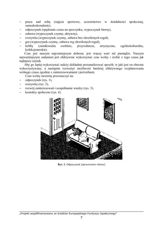 „Projekt współfinansowany ze środków Europejskiego Funduszu Społecznego”
7
− praca nad sobą (zajęcia sportowe, uczestnictwo w działalności społecznej,
samodoskonalenie),
− odpoczynek (spędzanie czasu na spoczynku, wypoczynek bierny),
− zabawa (wypoczynek czynny, aktywny),
− rozrywka (wypoczynek czynny, zabawa bez określonych reguł),
− gra (wypoczynek czynny, zabawa wg określonych reguł),
− hobby (zamiłowania osobiste, przyrodnicze, artystyczne, ogólnokulturalne,
kolekcjonerskie).
Czas jest naszym najcenniejszym dobrem, jest więcej wart niż pieniądze. Naszym
najważniejszym zadaniem jest efektywnie wykorzystać czas wolny i zrobić z tego czasu jak
najlepszy użytek.
Aby go lepiej wykorzystać należy dokładnie przeanalizować sposób, w jaki jest on obecnie
wykorzystywany, a następnie rozważyć możliwość bardziej efektywnego rozplanowania
wolnego czasu zgodnie z zainteresowaniami i potrzebami.
Czas wolny możemy przeznaczyć na:
− odpoczynek (rys. 1),
− rozrywkę (rys. 2),
− rozwój zainteresowań i uzupełnianie wiedzy (rys. 3),
− kontakty społeczne (rys. 4).
Rys. 1. Odpoczynek [opracowanie własne]
 