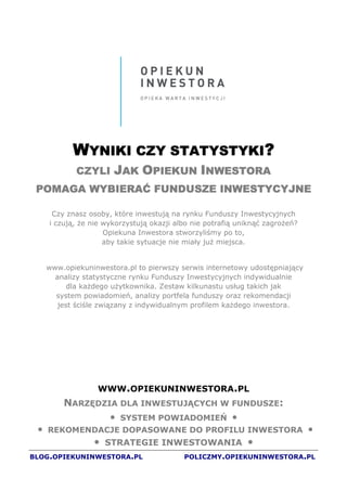 JAK „OPIEKUN INWESTORA” POMAGA WYBIERAĆ FUNDUSZE INWESTYCYJNE
                                         „OPIEKUN NWESTORA”
Strona 0




             WYNIKI CZY STATYSTYKI?
                        STATYSTYKI?
                         JAK OPIEKUN INWESTORA
              CZYLI
  POMAGA WYBIERAĆ FUNDUSZE INWESTYCYJNE

        Czy znasz osoby, które inwestują na rynku Funduszy Inwestycyjnych
       i czują, e nie wykorzystują okazji albo nie potrafią uniknąć zagro eń?
                      Opiekuna Inwestora stworzyliśmy po to,
                      aby takie sytuacje nie miały ju miejsca.


      www.opiekuninwestora.pl to pierwszy serwis internetowy udostępniający
        analizy statystyczne rynku Funduszy Inwestycyjnych indywidualnie
            dla ka dego u ytkownika. Zestaw kilkunastu usług takich jak
        system powiadomień, analizy portfela funduszy oraz rekomendacji
         jest ściśle związany z indywidualnym profilem ka dego inwestora.




                    WWW.OPIEKUNINWESTORA.PL
           NARZĘDZIA DLA INWESTUJĄCYCH W FUNDUSZE:
                   • SYSTEM POWIADOMIEŃ •
      REKOMENDACJE DOPASOWANE DO PROFILU INWESTORA
  •                                                                                          •
                   • STRATEGIE INWESTOWANIA •
BLOG.OPIEKUNINWESTORA.PL                       POLICZMY.OPIEKUNINWESTORA.PL
 