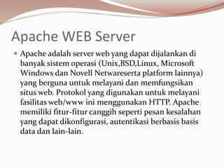 Apache WEB Server
 Apache adalah server web yang dapat dijalankan di
banyak sistem operasi (Unix,BSD,Linux, Microsoft
Windows dan Novell Netwareserta platform lainnya)
yang berguna untuk melayani dan memfungsikan
situs web. Protokol yang digunakan untuk melayani
fasilitas web/www ini menggunakan HTTP. Apache
memiliki fitur-fitur canggih seperti pesan kesalahan
yang dapat dikonfigurasi, autentikasi berbasis basis
data dan lain-lain.
 