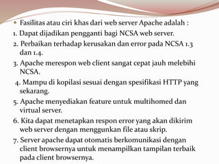  Fasilitas atau ciri khas dari web server Apache adalah :
1. Dapat dijadikan pengganti bagi NCSA web server.
2. Perbaikan terhadap kerusakan dan error pada NCSA 1.3
dan 1.4.
3. Apache merespon web client sangat cepat jauh melebihi
NCSA.
4. Mampu di kopilasi sesuai dengan spesifikasi HTTP yang
sekarang.
5. Apache menyediakan feature untuk multihomed dan
virtual server.
6. Kita dapat menetapkan respon error yang akan dikirim
web server dengan menggunkan file atau skrip.
7. Server apache dapat otomatis berkomunikasi dengan
client browsernya untuk menampilkan tampilan terbaik
pada client browsernya.
 