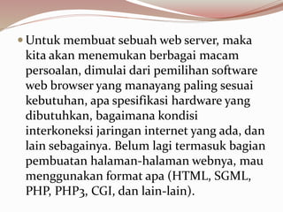  Untuk membuat sebuah web server, maka
kita akan menemukan berbagai macam
persoalan, dimulai dari pemilihan software
web browser yang manayang paling sesuai
kebutuhan, apa spesifikasi hardware yang
dibutuhkan, bagaimana kondisi
interkoneksi jaringan internet yang ada, dan
lain sebagainya. Belum lagi termasuk bagian
pembuatan halaman-halaman webnya, mau
menggunakan format apa (HTML, SGML,
PHP, PHP3, CGI, dan lain-lain).
 