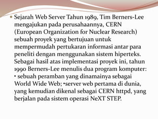  Sejarah Web Server Tahun 1989, Tim Berners-Lee
mengajukan pada perusahaannya, CERN
(European Organization for Nuclear Research)
sebuah proyek yang bertujuan untuk
mempermudah pertukaran informasi antar para
peneliti dengan menggunakan sistem hiperteks.
Sebagai hasil atas implementasi proyek ini, tahun
1990 Berners-Lee menulis dua program komputer:
• sebuah peramban yang dinamainya sebagai
World Wide Web; •server web pertama di dunia,
yang kemudian dikenal sebagai CERN httpd, yang
berjalan pada sistem operasi NeXT STEP.
 