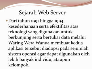 Dari tahun 1991 hingga 1994,
kesederhanaan serta efektifitas atas
teknologi yang digunakan untuk
berkunjung serta bertukar data melalui
Waring Wera Wanua membuat kedua
aplikasi tersebut diadopsi pada sejumlah
sistem operasi agar dapat digunakan oleh
lebih banyak individu, ataupun
kelompok.
Sejarah Web Server
 