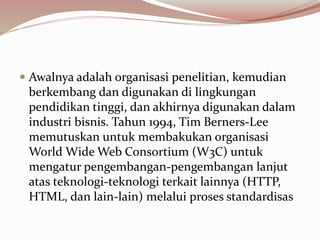  Awalnya adalah organisasi penelitian, kemudian
berkembang dan digunakan di lingkungan
pendidikan tinggi, dan akhirnya digunakan dalam
industri bisnis. Tahun 1994, Tim Berners-Lee
memutuskan untuk membakukan organisasi
World Wide Web Consortium (W3C) untuk
mengatur pengembangan-pengembangan lanjut
atas teknologi-teknologi terkait lainnya (HTTP,
HTML, dan lain-lain) melalui proses standardisas
 