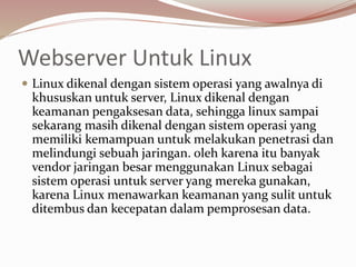 Webserver Untuk Linux
 Linux dikenal dengan sistem operasi yang awalnya di
khususkan untuk server, Linux dikenal dengan
keamanan pengaksesan data, sehingga linux sampai
sekarang masih dikenal dengan sistem operasi yang
memiliki kemampuan untuk melakukan penetrasi dan
melindungi sebuah jaringan. oleh karena itu banyak
vendor jaringan besar menggunakan Linux sebagai
sistem operasi untuk server yang mereka gunakan,
karena Linux menawarkan keamanan yang sulit untuk
ditembus dan kecepatan dalam pemprosesan data.
 