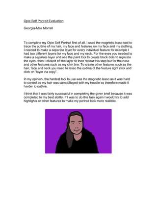 Opie Self Portrait Evaluation 
Georgia-Mae Morrell 
To complete my Opie Self Portrait first of all, I used the magnetic lasso tool to 
trace the outline of my hair, my face and features on my face and my clothing. 
I needed to make a separate layer for every individual feature for example I 
had two different layers for my face and my neck. For the eyes you needed to 
make a separate layer and use the paint tool to create black dots to replicate 
the eyes, then I clicked off the layer to then repeat this step but for the nose 
and other features such as my chin line. To create other features such as the 
hair, face and neck you need to lasso the outline of the feature right click and 
click on “layer via copy”. 
In my opinion, the hardest tool to use was the magnetic lasso as it was hard 
to control as my hair was camouflaged with my hoodie so therefore made it 
harder to outline. 
I think that I was fairly successful in completing the given brief because it was 
completed to my best ability. If I was to do this task again I would try to add 
highlights or other features to make my portrait look more realistic. 
