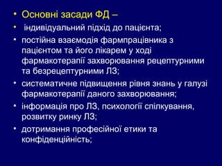 • Основні засади ФД –
• індивідуальний підхід до пацієнта;
• постійна взаємодія фармпрацівника з
пацієнтом та його лікарем у ході
фармакотерапії захворювання рецептурними
та безрецептурними ЛЗ;
• систематичне підвищення рівня знань у галузі
фармакотерапії даного захворювання;
• інформація про ЛЗ, психології спілкування,
розвитку ринку ЛЗ;
• дотримання професійної етики та
конфіденційність;
 