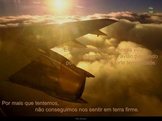 Existem situações em nossa vida  que lembram um avião passando por  uma forte tempestade.  Por mais que tentemos,  não conseguimos nos sentir em terra firme.  