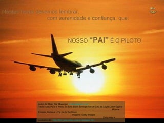 NOSSO  “PAI”  É O PILOTO Nestas horas devemos lembrar,  com serenidade e confiança, que: Autor do Slide: Ria Ellwanger  [email_address]   Texto: Meu Pai é o Piloto, do livro Silent Strength for My Life, de Loyde John Ogilvie  Música: Ernesto Cortazar - Fly me to the Moon  Imagens: Getty Images  Este slide é exclusivo de:  http://flori_jane.sites.uol.com.br/index.htm   