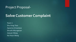 Project Proposal-
Solve Customer Complaint
Team 1
Shu-Feng Tsao
Apoorva Srivastava
Shruthi Murugesan
Jiaxuan Wang
Kai-Hsun Wang
1
 
