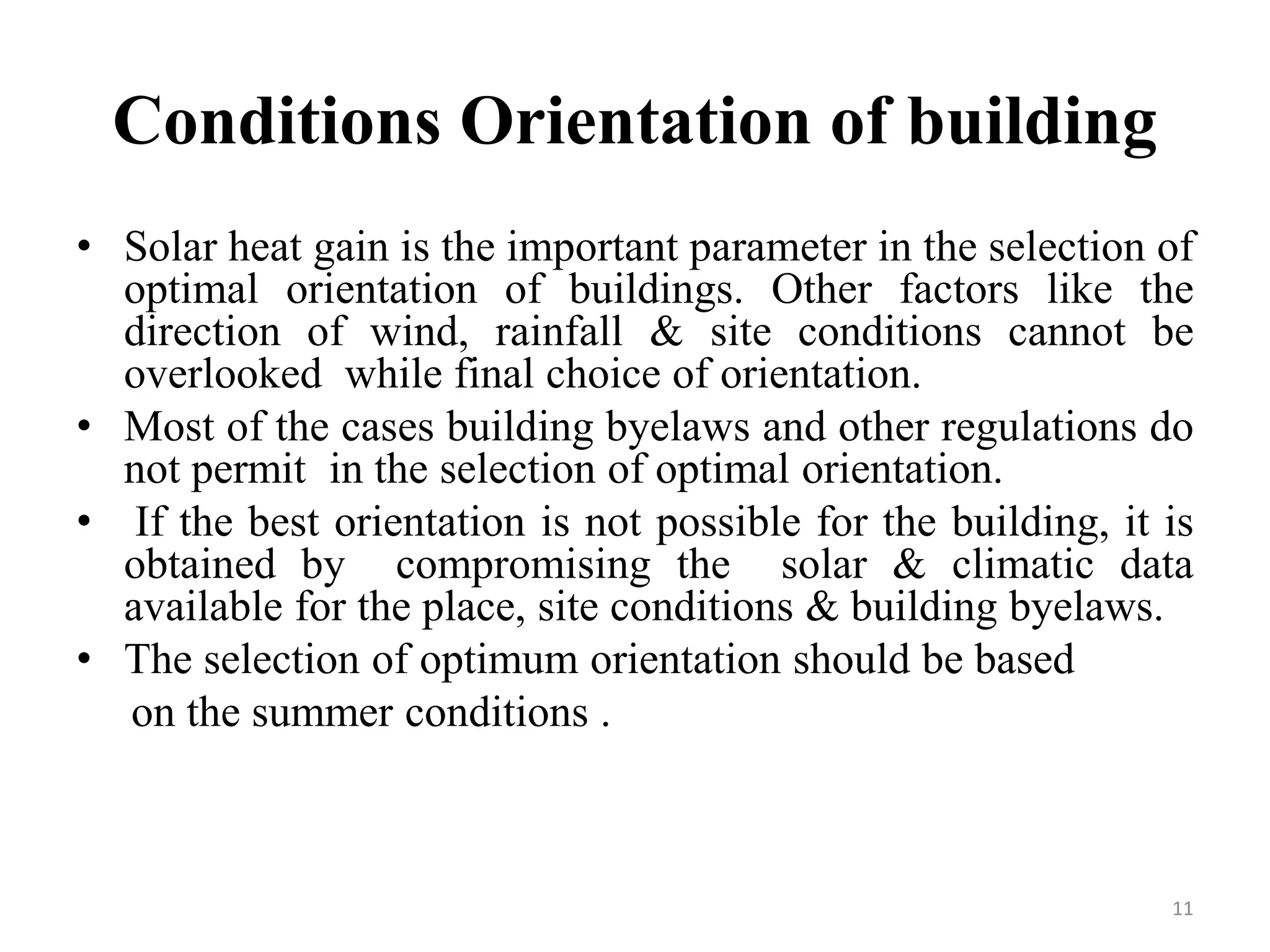 Conditions Orientation of building
• Solar heat gain is the important parameter in the selection of
optimal orientation of buildings. Other factors like the
direction of wind, rainfall & site conditions cannot be
overlooked while final choice of orientation.
• Most of the cases building byelaws and other regulations do
not permit in the selection of optimal orientation.
• If the best orientation is not possible for the building, it is
obtained by compromising the solar & climatic data
available for the place, site conditions & building byelaws.
• The selection of optimum orientation should be based
on the summer conditions .
11
 