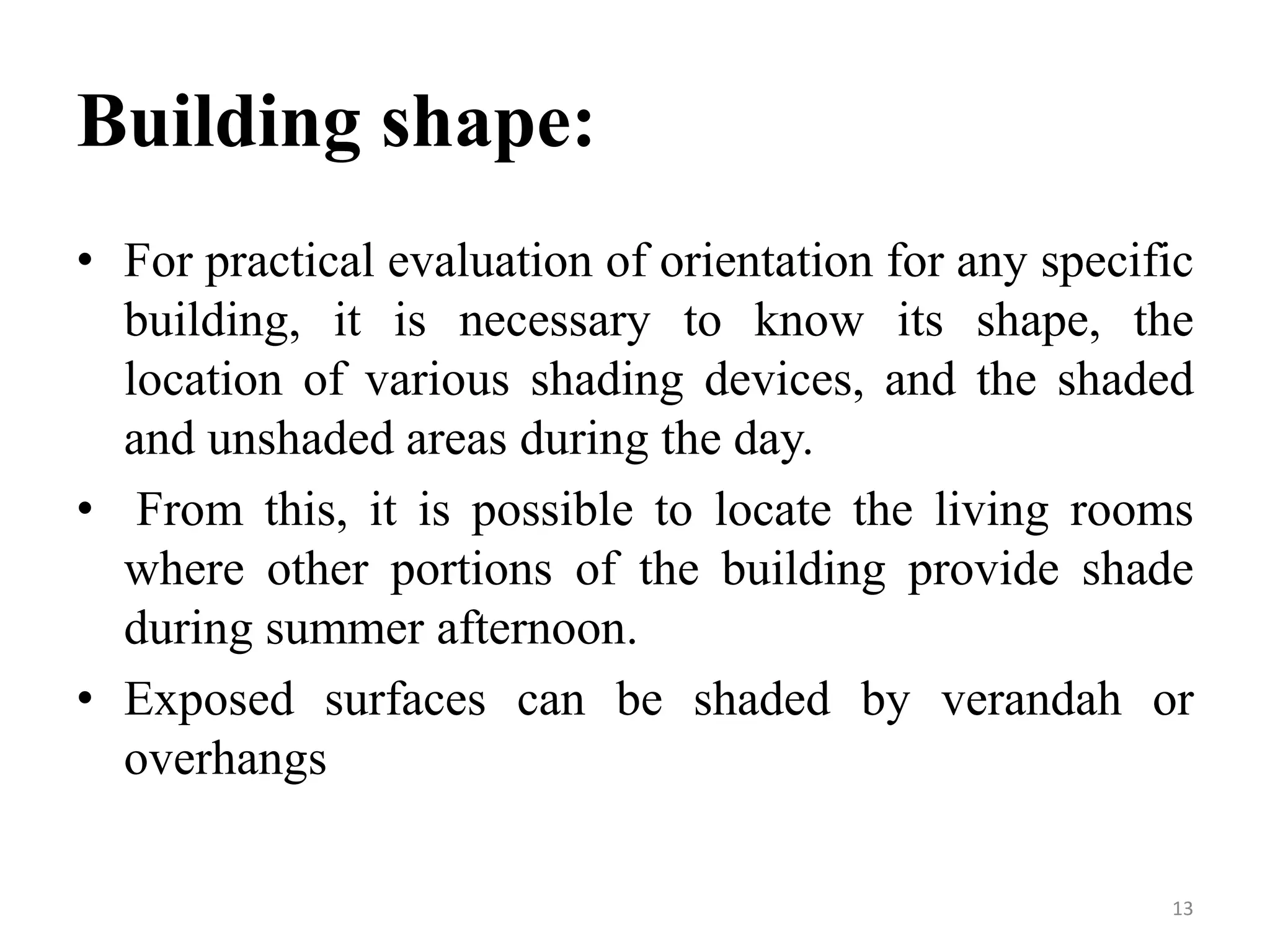 Building shape:
• For practical evaluation of orientation for any specific
building, it is necessary to know its shape, the
location of various shading devices, and the shaded
and unshaded areas during the day.
• From this, it is possible to locate the living rooms
where other portions of the building provide shade
during summer afternoon.
• Exposed surfaces can be shaded by verandah or
overhangs
13
 
