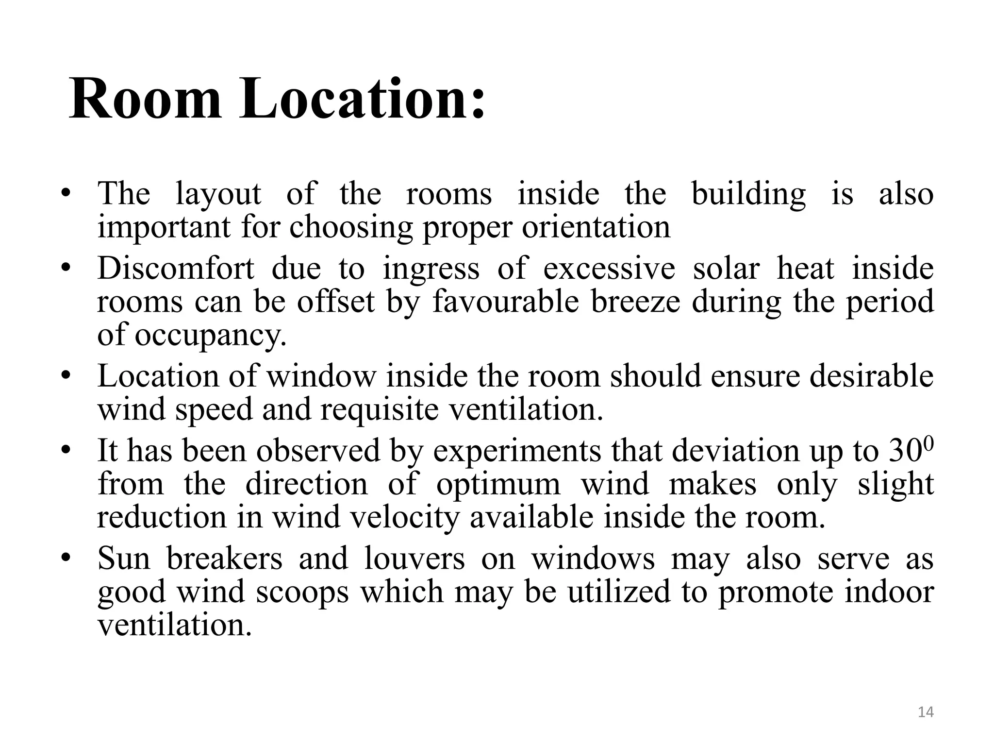Room Location:
• The layout of the rooms inside the building is also
important for choosing proper orientation
• Discomfort due to ingress of excessive solar heat inside
rooms can be offset by favourable breeze during the period
of occupancy.
• Location of window inside the room should ensure desirable
wind speed and requisite ventilation.
• It has been observed by experiments that deviation up to 300
from the direction of optimum wind makes only slight
reduction in wind velocity available inside the room.
• Sun breakers and louvers on windows may also serve as
good wind scoops which may be utilized to promote indoor
ventilation.
14
 