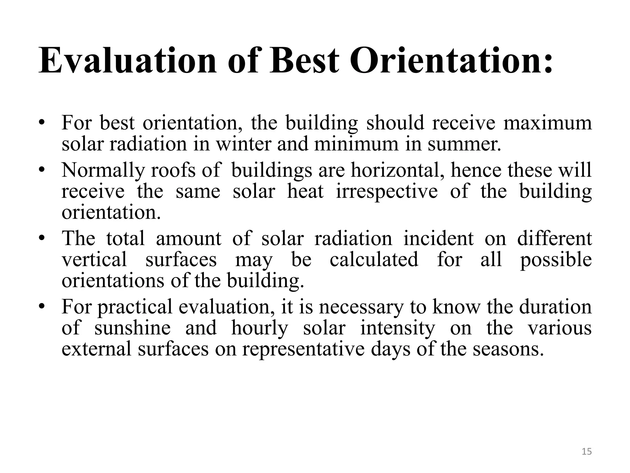Evaluation of Best Orientation:
• For best orientation, the building should receive maximum
solar radiation in winter and minimum in summer.
• Normally roofs of buildings are horizontal, hence these will
receive the same solar heat irrespective of the building
orientation.
• The total amount of solar radiation incident on different
vertical surfaces may be calculated for all possible
orientations of the building.
• For practical evaluation, it is necessary to know the duration
of sunshine and hourly solar intensity on the various
external surfaces on representative days of the seasons.
15
 