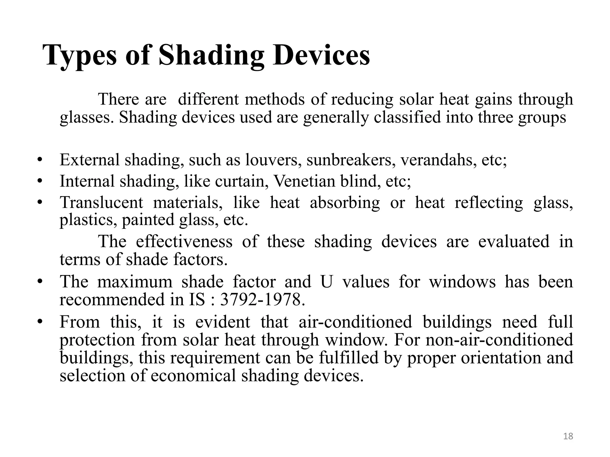 Types of Shading Devices
There are different methods of reducing solar heat gains through
glasses. Shading devices used are generally classified into three groups
• External shading, such as louvers, sunbreakers, verandahs, etc;
• Internal shading, like curtain, Venetian blind, etc;
• Translucent materials, like heat absorbing or heat reflecting glass,
plastics, painted glass, etc.
The effectiveness of these shading devices are evaluated in
terms of shade factors.
• The maximum shade factor and U values for windows has been
recommended in IS : 3792-1978.
• From this, it is evident that air-conditioned buildings need full
protection from solar heat through window. For non-air-conditioned
buildings, this requirement can be fulfilled by proper orientation and
selection of economical shading devices.
18
 