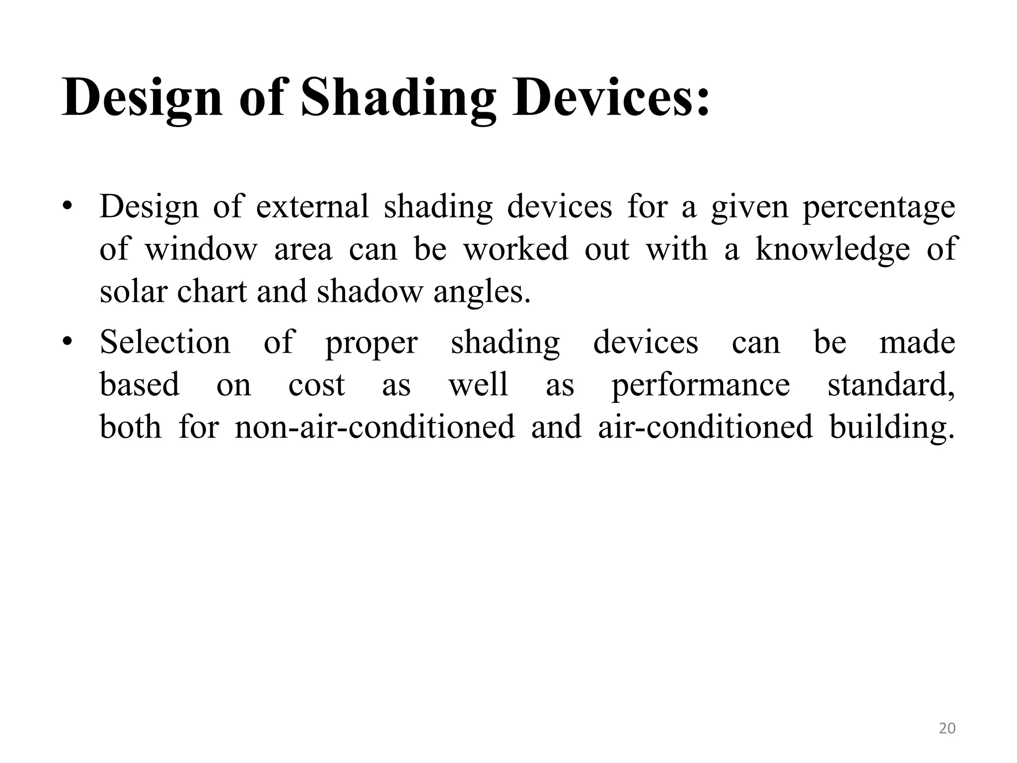 Design of Shading Devices:
• Design of external shading devices for a given percentage
of window area can be worked out with a knowledge of
solar chart and shadow angles.
• Selection of proper shading devices can be made
based on cost as well as performance standard,
both for non-air-conditioned and air-conditioned building.
20
 