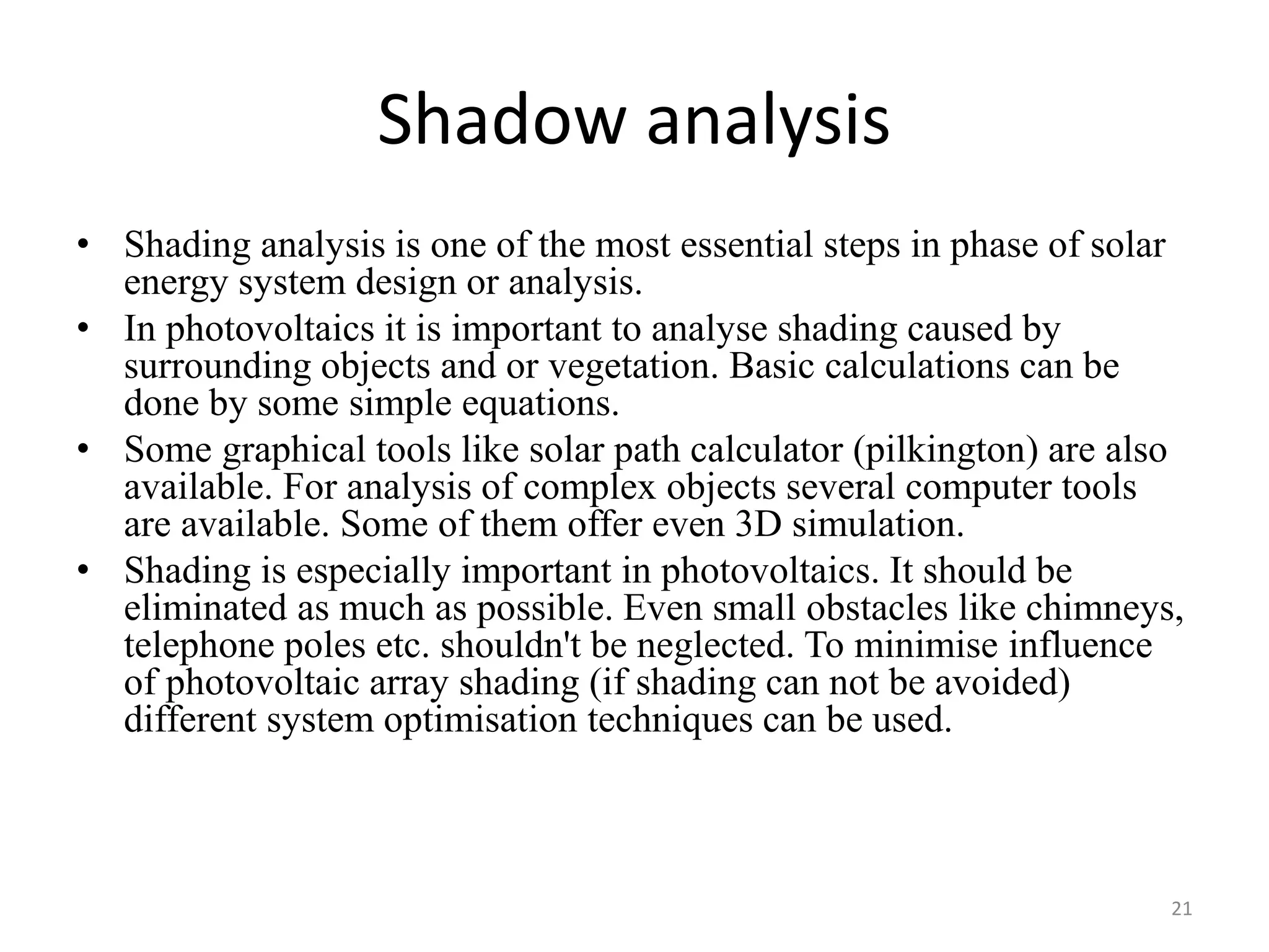 Shadow analysis
• Shading analysis is one of the most essential steps in phase of solar
energy system design or analysis.
• In photovoltaics it is important to analyse shading caused by
surrounding objects and or vegetation. Basic calculations can be
done by some simple equations.
• Some graphical tools like solar path calculator (pilkington) are also
available. For analysis of complex objects several computer tools
are available. Some of them offer even 3D simulation.
• Shading is especially important in photovoltaics. It should be
eliminated as much as possible. Even small obstacles like chimneys,
telephone poles etc. shouldn't be neglected. To minimise influence
of photovoltaic array shading (if shading can not be avoided)
different system optimisation techniques can be used.
21
 