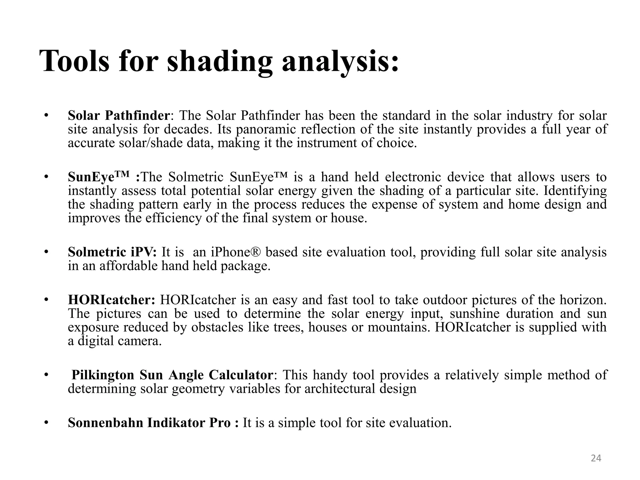 Tools for shading analysis:
• Solar Pathfinder: The Solar Pathfinder has been the standard in the solar industry for solar
site analysis for decades. Its panoramic reflection of the site instantly provides a full year of
accurate solar/shade data, making it the instrument of choice.
• SunEyeTM :The Solmetric SunEye™ is a hand held electronic device that allows users to
instantly assess total potential solar energy given the shading of a particular site. Identifying
the shading pattern early in the process reduces the expense of system and home design and
improves the efficiency of the final system or house.
• Solmetric iPV: It is an iPhone® based site evaluation tool, providing full solar site analysis
in an affordable hand held package.
• HORIcatcher: HORIcatcher is an easy and fast tool to take outdoor pictures of the horizon.
The pictures can be used to determine the solar energy input, sunshine duration and sun
exposure reduced by obstacles like trees, houses or mountains. HORIcatcher is supplied with
a digital camera.
• Pilkington Sun Angle Calculator: This handy tool provides a relatively simple method of
determining solar geometry variables for architectural design
• Sonnenbahn Indikator Pro : It is a simple tool for site evaluation.
24
 