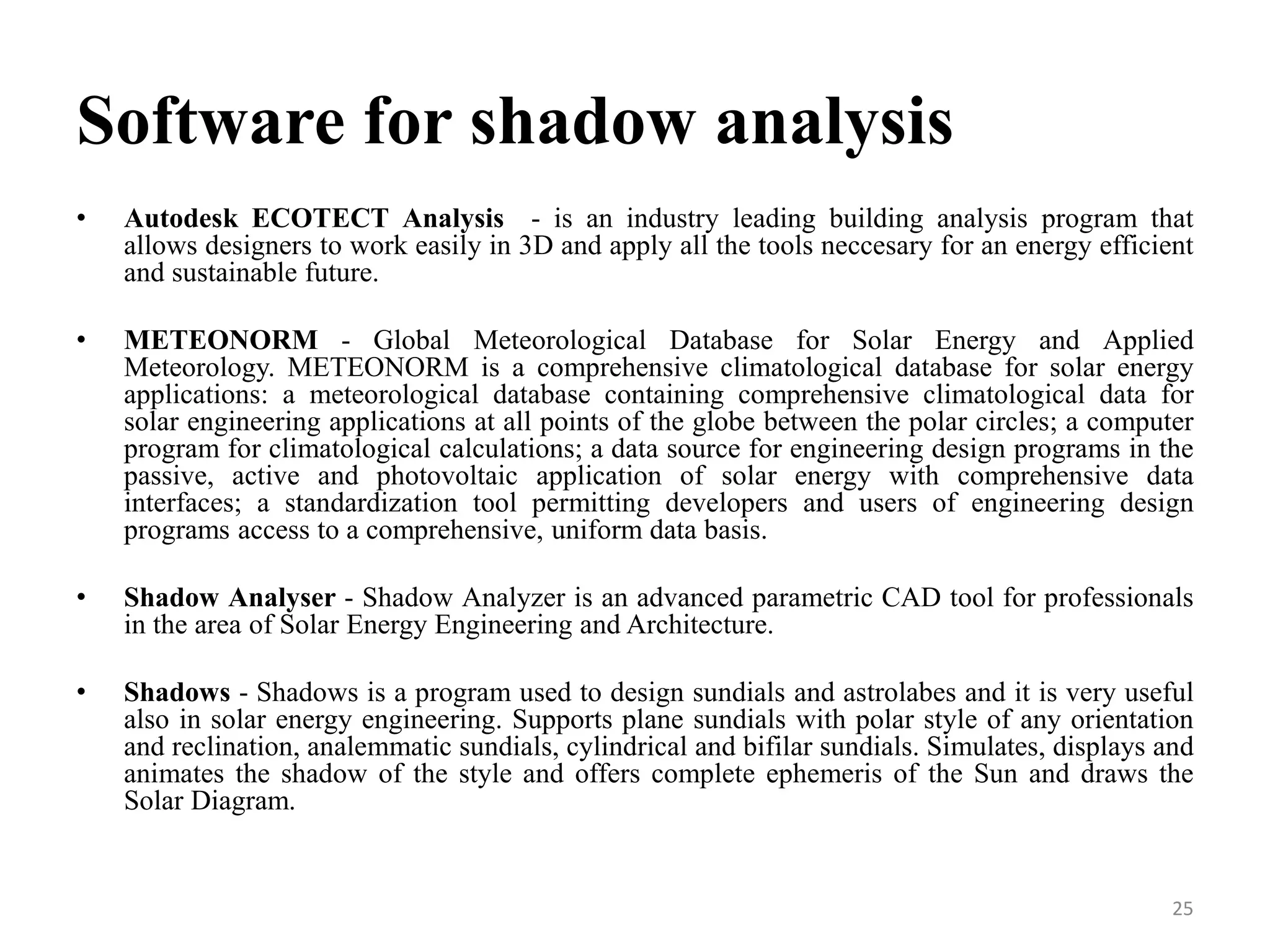 Software for shadow analysis
• Autodesk ECOTECT Analysis - is an industry leading building analysis program that
allows designers to work easily in 3D and apply all the tools neccesary for an energy efficient
and sustainable future.
• METEONORM - Global Meteorological Database for Solar Energy and Applied
Meteorology. METEONORM is a comprehensive climatological database for solar energy
applications: a meteorological database containing comprehensive climatological data for
solar engineering applications at all points of the globe between the polar circles; a computer
program for climatological calculations; a data source for engineering design programs in the
passive, active and photovoltaic application of solar energy with comprehensive data
interfaces; a standardization tool permitting developers and users of engineering design
programs access to a comprehensive, uniform data basis.
• Shadow Analyser - Shadow Analyzer is an advanced parametric CAD tool for professionals
in the area of Solar Energy Engineering and Architecture.
• Shadows - Shadows is a program used to design sundials and astrolabes and it is very useful
also in solar energy engineering. Supports plane sundials with polar style of any orientation
and reclination, analemmatic sundials, cylindrical and bifilar sundials. Simulates, displays and
animates the shadow of the style and offers complete ephemeris of the Sun and draws the
Solar Diagram.
25
 