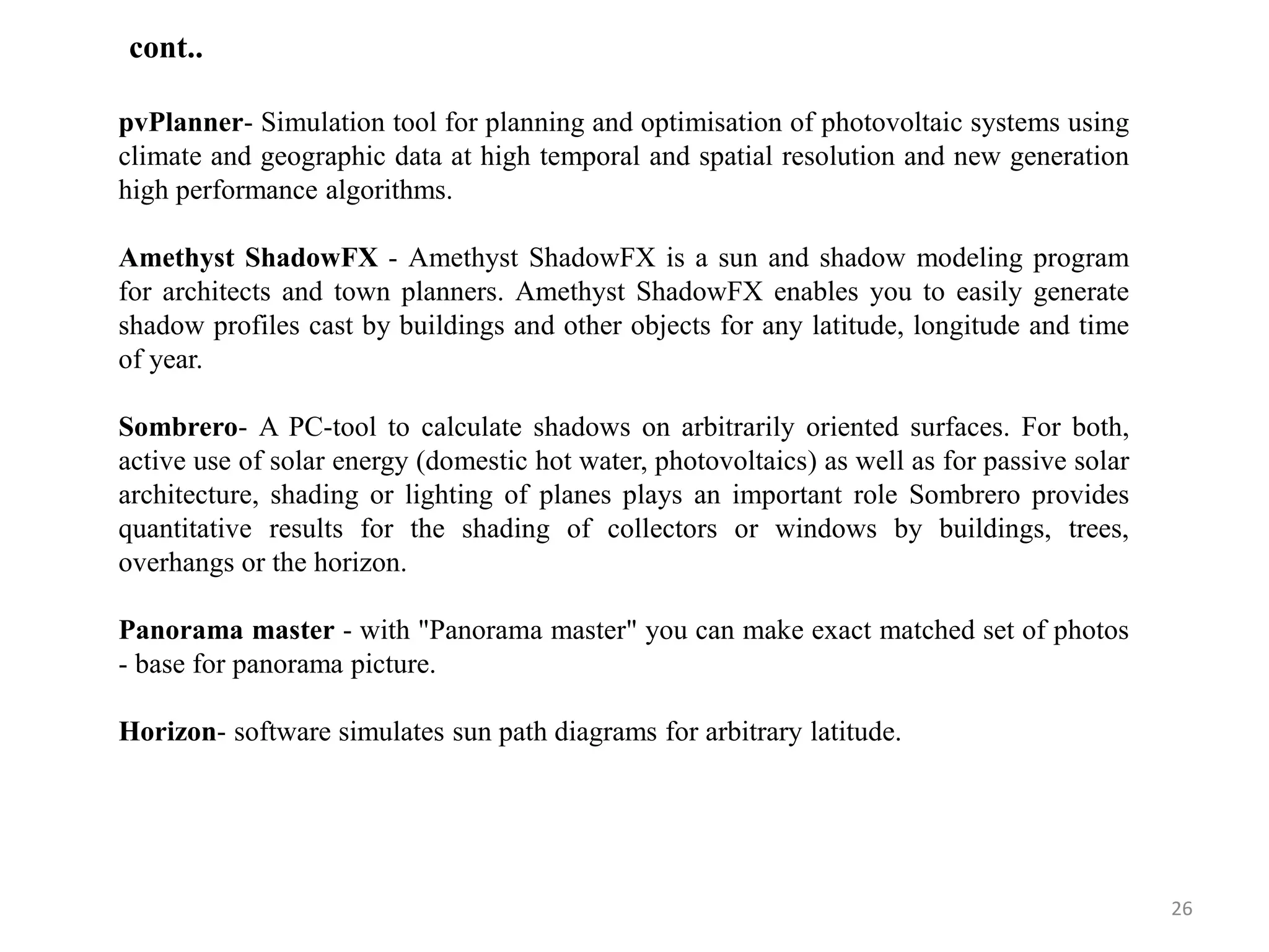 pvPlanner- Simulation tool for planning and optimisation of photovoltaic systems using
climate and geographic data at high temporal and spatial resolution and new generation
high performance algorithms.
Amethyst ShadowFX - Amethyst ShadowFX is a sun and shadow modeling program
for architects and town planners. Amethyst ShadowFX enables you to easily generate
shadow profiles cast by buildings and other objects for any latitude, longitude and time
of year.
Sombrero- A PC-tool to calculate shadows on arbitrarily oriented surfaces. For both,
active use of solar energy (domestic hot water, photovoltaics) as well as for passive solar
architecture, shading or lighting of planes plays an important role Sombrero provides
quantitative results for the shading of collectors or windows by buildings, trees,
overhangs or the horizon.
Panorama master - with "Panorama master" you can make exact matched set of photos
- base for panorama picture.
Horizon- software simulates sun path diagrams for arbitrary latitude.
26
cont..
 