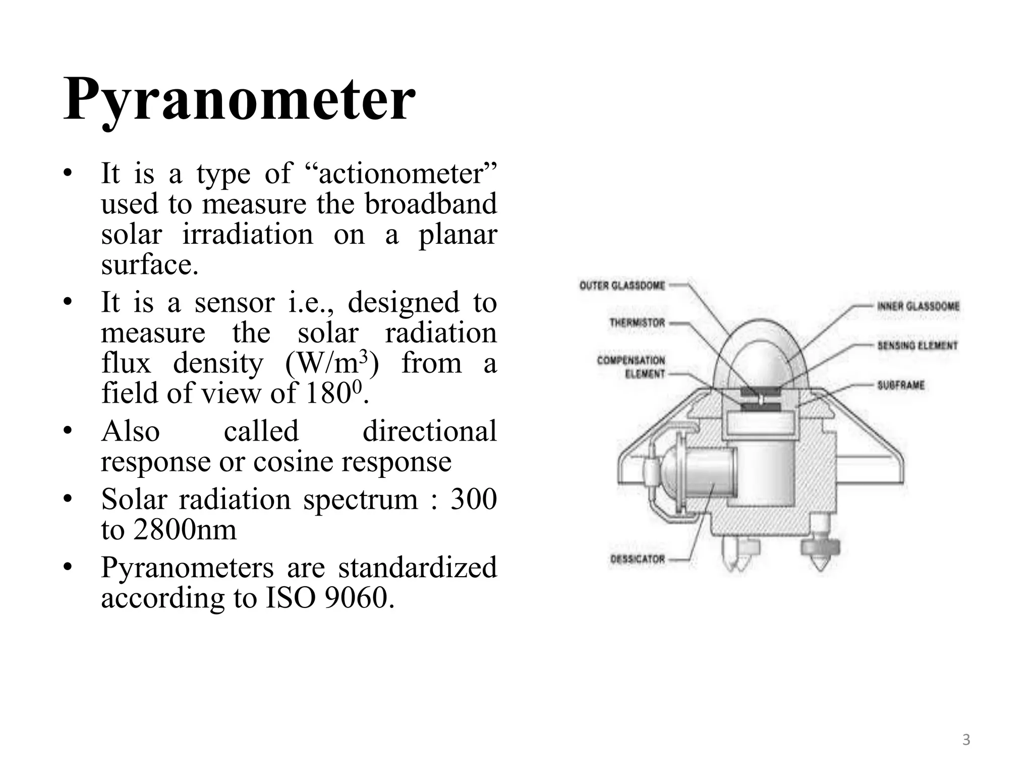 Pyranometer
• It is a type of “actionometer”
used to measure the broadband
solar irradiation on a planar
surface.
• It is a sensor i.e., designed to
measure the solar radiation
flux density (W/m3) from a
field of view of 1800.
• Also called directional
response or cosine response
• Solar radiation spectrum : 300
to 2800nm
• Pyranometers are standardized
according to ISO 9060.
3
 