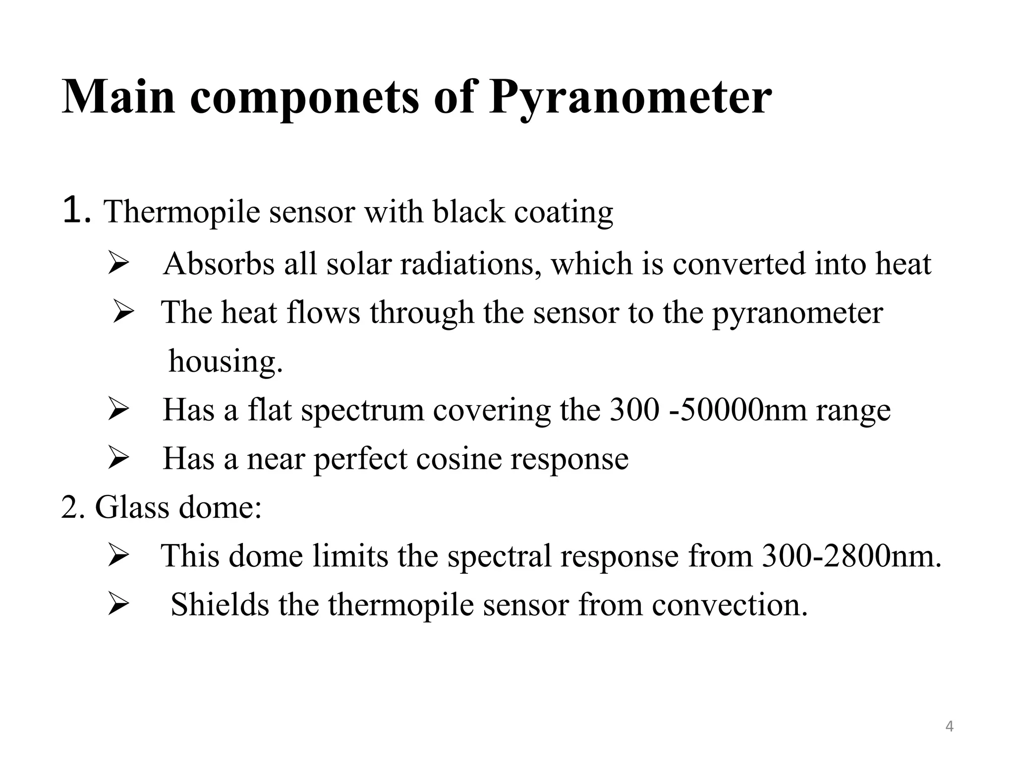 Main componets of Pyranometer
1. Thermopile sensor with black coating
 Absorbs all solar radiations, which is converted into heat
 The heat flows through the sensor to the pyranometer
housing.
 Has a flat spectrum covering the 300 -50000nm range
 Has a near perfect cosine response
2. Glass dome:
 This dome limits the spectral response from 300-2800nm.
 Shields the thermopile sensor from convection.
4
 