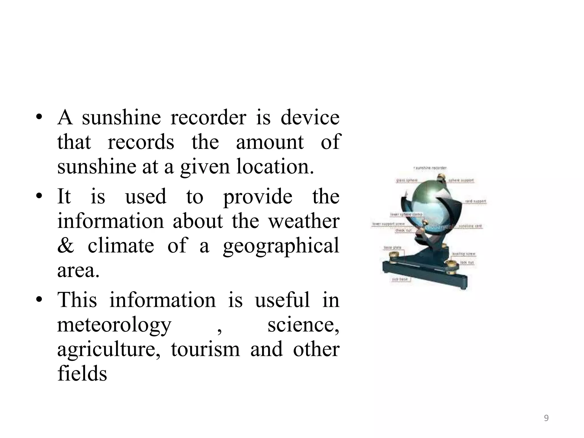 • A sunshine recorder is device
that records the amount of
sunshine at a given location.
• It is used to provide the
information about the weather
& climate of a geographical
area.
• This information is useful in
meteorology , science,
agriculture, tourism and other
fields
9
 