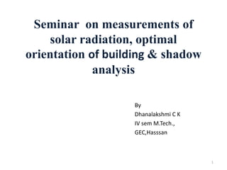 Seminar on measurements of
solar radiation, optimal
orientation of building & shadow
analysis
By
Dhanalakshmi C K
IV sem M.Tech.,
GEC,Hasssan
1
 