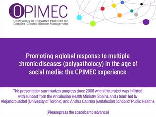 Promoting a global response to multiple
          chronic diseases (polypathology) in the age of
              social media: the OPIMEC experience

       This presentation summarizes progress since 2008 when the project was initiated
          with support from the Andalusian Health Ministry (Spain), and a team led by
Alejandro Jadad (University of Toronto) and Andres Cabrera (Andalusian School of Public Health).

                            (Please press the spacebar to advance)
 