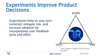 12 #TruthSells#TruthSells
Experiments Improve Product
Decisions
“Fast, cheap, or good: You can have
any two.”
Experiments help us stay user-
centered, mitigate risk, and
increase adoption by
incorporating user feedback
early and often.
 
