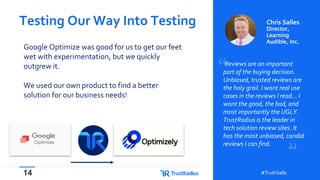 14 #TruthSells#TruthSells
Google Optimize was good for us to get our feet
wet with experimentation, but we quickly
outgrew it.
We used our own product to find a better
solution for our business needs!
Testing Our Way Into Testing
Reviews are an important
part of the buying decision.
Unbiased, trusted reviews are
the holy grail. I want real use
cases in the reviews I read… I
want the good, the bad, and
most importantly the UGLY.
TrustRadius is the leader in
tech solution review sites. It
has the most unbiased, candid
reviews I can find.
Chris Salles
Director,
Learning
Audible, Inc.
 