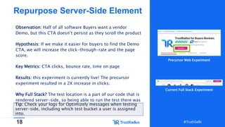 18 #TruthSells#TruthSells
Repurpose Server-Side Element
Observation: Half of all software Buyers want a vendor
Demo, but this CTA doesn’t persist as they scroll the product
Hypothesis: If we make it easier for buyers to find the Demo
CTA, we will increase the click-through-rate and the page
score.
Key Metrics: CTA clicks, bounce rate, time on page
Results: this experiment is currently live! The precursor
experiment resulted in a 2X increase in clicks.
Why Full Stack? The test location is a part of our code that is
rendered server-side, so being able to run the test there was
option.Tip: Check your logs for Optimizely messages when testing
server-side, including which test bucket a user is assigned
into.
Precursor Web Experiment
Current Full Stack Experiment
 