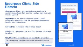 23 #TruthSells#TruthSells
Repurpose Client-Side
Element
Observation: Buyers seek authoritative, third-party
content throughout their journey – and we have this with
Buyer’s Guides!
Hypothesis: If we merchandise our Buyer’s Guides
effectively, we will increase the number of buyers who
benefit from this content.
Key Metrics: conversion rate of timed modal
Results: 2x conversion rate from first iteration to current
baseline.
Why Web? This content does not need to be present on
page load, and this modal already exists.Tip: Use existing elements to test new value propositions.
 
